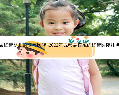 做试管婴儿的陕西医院_2023年成都最权威的试管医院排名