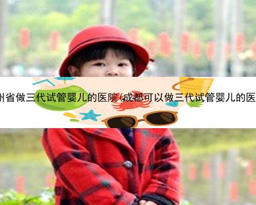 贵州省做三代试管婴儿的医院(成都可以做三代试管婴儿的医院)