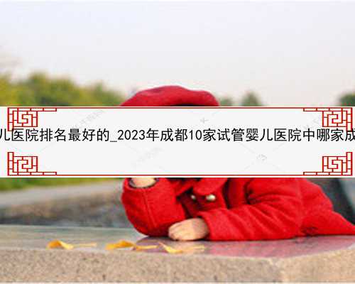 贵州三代试管婴儿医院排名最好的_2023年成都10家试管婴儿医院中哪家成功率排