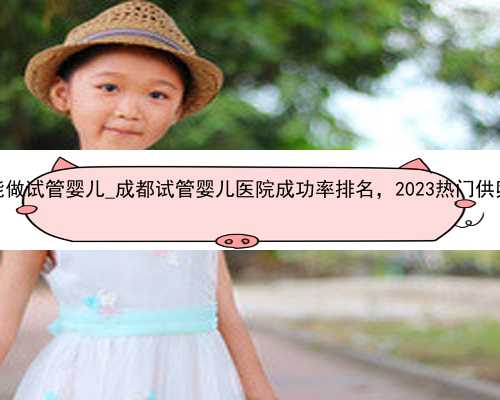 重庆哪里能做试管婴儿_成都试管婴儿医院成功率排名，2023热门供卵机构参考
